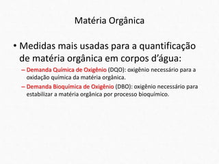 Matéria Orgânica
• Medidas mais usadas para a quantificação
de matéria orgânica em corpos d’água:
– Demanda Química de Oxigênio (DQO): oxigênio necessário para a
oxidação química da matéria orgânica.
– Demanda Bioquímica de Oxigênio (DBO): oxigênio necessário para
estabilizar a matéria orgânica por processo bioquímico.
 