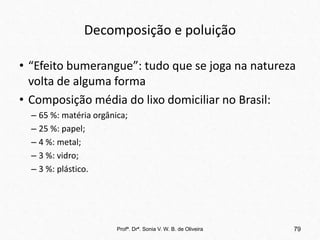 Decomposição e poluição
• “Efeito bumerangue”: tudo que se joga na natureza
volta de alguma forma
• Composição média do lixo domiciliar no Brasil:
– 65 %: matéria orgânica;
– 25 %: papel;
– 4 %: metal;
– 3 %: vidro;
– 3 %: plástico.
Profª. Drª. Sonia V. W. B. de Oliveira 79
 