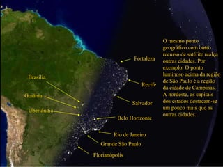 Profª. Drª. Sonia V. W. B. de Oliveira 8
Grande São Paulo
Rio de Janeiro
O mesmo ponto
geográfico com outro
recurso de satélite realça
outras cidades. Por
exemplo: O ponto
luminoso acima da região
de São Paulo é a região
da cidade de Campinas.
A nordeste, as capitais
dos estados destacam-se
um pouco mais que as
outras cidades.
Salvador
Recife
Fortaleza
Brasília
Goiânia
Uberlândia
Belo Horizonte
Florianópolis
 