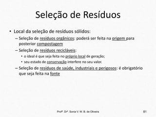 Seleção de Resíduos
• Local da seleção de resíduos sólidos:
– Seleção de resíduos orgânicos: poderá ser feita na origem para
posterior compostagem
– Seleção de resíduos recicláveis:
• o ideal é que seja feita no próprio local de geração;
• seu estado de conservação interfere no seu valor.
– Seleção de resíduos de saúde, industriais e perigosos: é obrigatório
que seja feita na fonte
Profª. Drª. Sonia V. W. B. de Oliveira 81
 