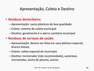 Apresentação, Coleta e Destino
• Resíduos domiciliares:
–Apresentação: sacos plásticos de boa qualidade
–Coleta: sistema de coleta municipal
–Destino: geralmente é o aterro sanitário municipal
• Resíduos de serviços de saúde:
–Apresentação: deverá ser feita em saco plástico especial,
branco leitoso
–Coleta: coleta especial do município
–Destino: incinerador (não recomendado), autoclave,
microondas, tocha de plasma, outros
Profª. Drª. Sonia V. W. B. de Oliveira 82
 