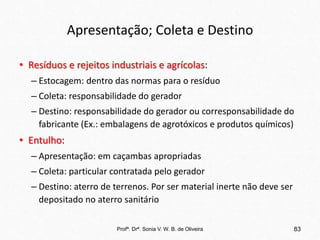 Apresentação; Coleta e Destino
• Resíduos e rejeitos industriais e agrícolas:
– Estocagem: dentro das normas para o resíduo
– Coleta: responsabilidade do gerador
– Destino: responsabilidade do gerador ou corresponsabilidade do
fabricante (Ex.: embalagens de agrotóxicos e produtos químicos)
• Entulho:
– Apresentação: em caçambas apropriadas
– Coleta: particular contratada pelo gerador
– Destino: aterro de terrenos. Por ser material inerte não deve ser
depositado no aterro sanitário
Profª. Drª. Sonia V. W. B. de Oliveira 83
 