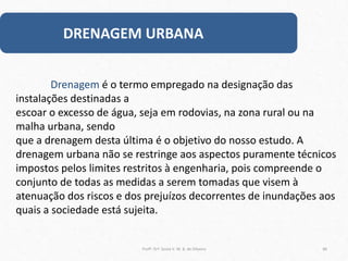 DRENAGEM URBANA
Profª. Drª. Sonia V. W. B. de Oliveira 86
Drenagem é o termo empregado na designação das
instalações destinadas a
escoar o excesso de água, seja em rodovias, na zona rural ou na
malha urbana, sendo
que a drenagem desta última é o objetivo do nosso estudo. A
drenagem urbana não se restringe aos aspectos puramente técnicos
impostos pelos limites restritos à engenharia, pois compreende o
conjunto de todas as medidas a serem tomadas que visem à
atenuação dos riscos e dos prejuízos decorrentes de inundações aos
quais a sociedade está sujeita.
 