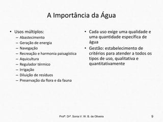 A Importância da Água
• Usos múltiplos:
– Abastecimento
– Geração de energia
– Navegação
– Recreação e harmonia paisagística
– Aquicultura
– Regulador térmico
– Irrigação
– Diluição de resíduos
– Preservação da flora e da fauna
• Cada uso exige uma qualidade e
uma quantidade específica de
água
• Gestão: estabelecimento de
critérios para atender a todos os
tipos de uso, qualitativa e
quantitativamente
Profª. Drª. Sonia V. W. B. de Oliveira 9
 