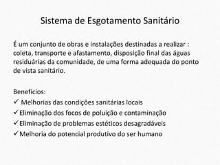 Sistema de Esgotamento Sanitário
É um conjunto de obras e instalações destinadas a realizar :
coleta, transporte e afastamento, disposição final das águas
residuárias da comunidade, de uma forma adequada do ponto
de vista sanitário.
Benefícios:
 Melhorias das condições sanitárias locais
Eliminação dos focos de poluição e contaminação
Eliminação de problemas estéticos desagradáveis
Melhoria do potencial produtivo do ser humano
 