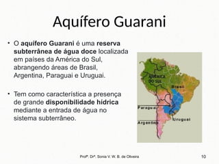 Aquífero Guarani
• O aquífero Guarani é uma reserva
subterrânea de água doce localizada
em países da América do Sul,
abrangendo áreas de Brasil,
Argentina, Paraguai e Uruguai.
• Tem como característica a presença
de grande disponibilidade hídrica
mediante a entrada de água no
sistema subterrâneo.
10
Profª. Drª. Sonia V. W. B. de Oliveira
 