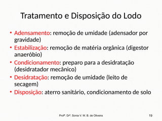 Tratamento e Disposição do Lodo
• Adensamento: remoção de umidade (adensador por
gravidade)
• Estabilização: remoção de matéria orgânica (digestor
anaeróbio)
• Condicionamento: preparo para a desidratação
(desidratador mecânico)
• Desidratação: remoção de umidade (leito de
secagem)
• Disposição: aterro sanitário, condicionamento de solo
Profª. Drª. Sonia V. W. B. de Oliveira 19
 