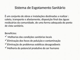 Sistema de Esgotamento Sanitário
É um conjunto de obras e instalações destinadas a realizar :
coleta, transporte e afastamento, disposição final das águas
residuárias da comunidade, de uma forma adequada do ponto
de vista sanitário.
Benefícios:
 Melhorias das condições sanitárias locais
Eliminação dos focos de poluição e contaminação
Eliminação de problemas estéticos desagradáveis
Melhoria do potencial produtivo do ser humano
 