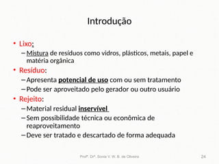 Introdução
• Lixo:
– Mistura de resíduos como vidros, plásticos, metais, papel e
matéria orgânica
• Resíduo:
–Apresenta potencial de uso com ou sem tratamento
–Pode ser aproveitado pelo gerador ou outro usuário
• Rejeito:
–Material residual inservível
–Sem possibilidade técnica ou econômica de
reaproveitamento
–Deve ser tratado e descartado de forma adequada
Profª. Drª. Sonia V. W. B. de Oliveira 24
 