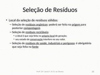 Seleção de Resíduos
• Local da seleção de resíduos sólidos:
– Seleção de resíduos orgânicos: poderá ser feita na origem para
posterior compostagem
– Seleção de resíduos recicláveis:
• o ideal é que seja feita no próprio local de geração;
• seu estado de conservação interfere no seu valor.
– Seleção de resíduos de saúde, industriais e perigosos: é obrigatório
que seja feita na fonte
Profª. Drª. Sonia V. W. B. de Oliveira 28
 