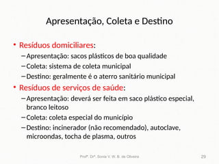 Apresentação, Coleta e Destino
• Resíduos domiciliares:
–Apresentação: sacos plásticos de boa qualidade
–Coleta: sistema de coleta municipal
–Destino: geralmente é o aterro sanitário municipal
• Resíduos de serviços de saúde:
–Apresentação: deverá ser feita em saco plástico especial,
branco leitoso
–Coleta: coleta especial do município
–Destino: incinerador (não recomendado), autoclave,
microondas, tocha de plasma, outros
Profª. Drª. Sonia V. W. B. de Oliveira 29
 