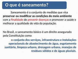 Saneamento é o conjunto de medidas que visa
preservar ou modificar as condições do meio ambiente
com a finalidade de prevenir doenças e promover a saúde e
melhorar a qualidade de vida da população.
No Brasil, o saneamento básico é um direito assegurado
pela Constituição como
o conjunto dos serviços, infraestrutura e Instalações
operacionais de abastecimento de água, esgotamento
sanitário, limpeza urbana, drenagem urbana, manejos de
resíduos sólidos e de águas pluviais.
O que é saneamento?
 