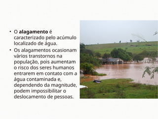• O alagamento é
caracterizado pelo acúmulo
localizado de água.
• Os alagamentos ocasionam
vários transtornos na
população, pois aumentam
o risco dos seres humanos
entrarem em contato com a
água contaminada e,
dependendo da magnitude,
podem impossibilitar o
deslocamento de pessoas.
 