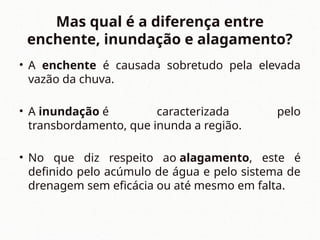 Mas qual é a diferença entre
enchente, inundação e alagamento?
• A enchente é causada sobretudo pela elevada
vazão da chuva.
• A inundação é caracterizada pelo
transbordamento, que inunda a região.
• No que diz respeito ao alagamento, este é
definido pelo acúmulo de água e pelo sistema de
drenagem sem eficácia ou até mesmo em falta.
 