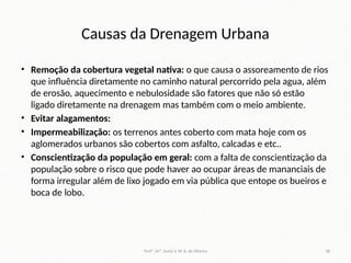 Causas da Drenagem Urbana
• Remoção da cobertura vegetal nativa: o que causa o assoreamento de rios
que influência diretamente no caminho natural percorrido pela agua, além
de erosão, aquecimento e nebulosidade são fatores que não só estão
ligado diretamente na drenagem mas também com o meio ambiente.
• Evitar alagamentos:
• Impermeabilização: os terrenos antes coberto com mata hoje com os
aglomerados urbanos são cobertos com asfalto, calcadas e etc..
• Conscientização da população em geral: com a falta de conscientização da
população sobre o risco que pode haver ao ocupar áreas de mananciais de
forma irregular além de lixo jogado em via pública que entope os bueiros e
boca de lobo.
Profª. Drª. Sonia V. W. B. de Oliveira 38
 
