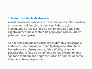 • 1. Maior incidência de doenças
• A ausência de um saneamento adequado está relacionada a
uma maior proliferação de doenças. A destinação
inadequada do lixo e a falta de tratamento de água e do
esgoto aumentam o contato da população com inúmeros
patógenos perigosos.
• As doenças com maiores incidências devido à exposição a
ambientes sem saneamento são leptospirose, disenteria
bacteriana, esquistossomose, febre tifoide, cólera e
parasitoides. A falta de tratamento de lixo e esgotamento
sanitário também pode agravar surtos de epidemias como
dengue, chikungunya e zika.
 