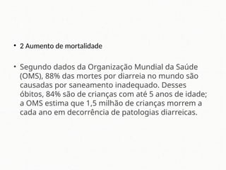 • 2 Aumento de mortalidade
• Segundo dados da Organização Mundial da Saúde
(OMS), 88% das mortes por diarreia no mundo são
causadas por saneamento inadequado. Desses
óbitos, 84% são de crianças com até 5 anos de idade;
a OMS estima que 1,5 milhão de crianças morrem a
cada ano em decorrência de patologias diarreicas.
 