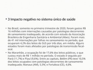 • 3 Impacto negativo no sistema único de saúde
• No Brasil, somente no primeiro trimestre de 2020, foram gastos R$
16 milhões com internações causadas por patologias decorrentes
de saneamento inadequado, de acordo com estudo da Associação
Brasileira de Engenharia Sanitária e Ambiental (Abes). Foram mais
de 41 mil internações por falhas no saneamento no período, que
ocuparam 4,2% dos leitos do SUS por três dias, em média. Alguns
estados foram mais afetados por patologias de transmissão fecal-
oral.
• No Maranhão, a ocupação foi de 17,6% dos leitos públicos, o que
custou mais de R$ 1 milhão no período. O estado é seguido por
Pará (11,7%) e Piauí (9,6%). Entre as capitais, Belém (PA) teve 10,5%
dos leitos ocupados com patologias decorrentes de saneamento
inadequado; Manaus (AM), 5,5%; e Fortaleza (CE), 4,6%.
 
