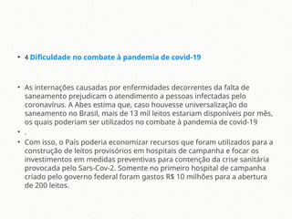 • 4 Dificuldade no combate à pandemia de covid-19
• As internações causadas por enfermidades decorrentes da falta de
saneamento prejudicam o atendimento a pessoas infectadas pelo
coronavírus. A Abes estima que, caso houvesse universalização do
saneamento no Brasil, mais de 13 mil leitos estariam disponíveis por mês,
os quais poderiam ser utilizados no combate à pandemia de covid-19
• .
• Com isso, o País poderia economizar recursos que foram utilizados para a
construção de leitos provisórios em hospitais de campanha e focar os
investimentos em medidas preventivas para contenção da crise sanitária
provocada pelo Sars-Cov-2. Somente no primeiro hospital de campanha
criado pelo governo federal foram gastos R$ 10 milhões para a abertura
de 200 leitos.
 