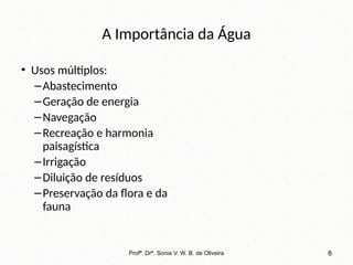A Importância da Água
• Usos múltiplos:
–Abastecimento
–Geração de energia
–Navegação
–Recreação e harmonia
paisagística
–Irrigação
–Diluição de resíduos
–Preservação da flora e da
fauna
Profª. Drª. Sonia V. W. B. de Oliveira 8
 