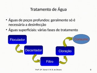 Tratamento de Água
• Águas de poços profundos: geralmente só é
necessária a desinfecção
• Águas superficiais: várias fases de tratamento
Profª. Drª. Sonia V. W. B. de Oliveira 9
Floculador
Decantador
Filtro
Cloração
Consumo
 