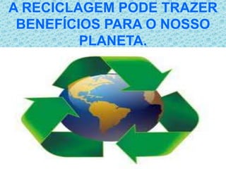 A RECICLAGEM PODE TRAZER
 BENEFÍCIOS PARA O NOSSO
         PLANETA.
 