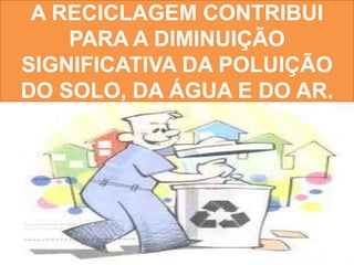 A RECICLAGEM CONTRIBUI
    PARA A DIMINUIÇÃO
SIGNIFICATIVA DA POLUIÇÃO
DO SOLO, DA ÁGUA E DO AR.
 