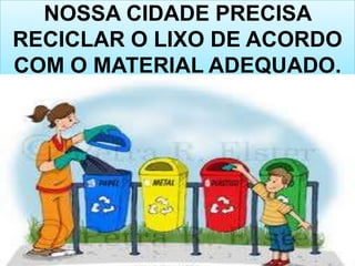 NOSSA CIDADE PRECISA
RECICLAR O LIXO DE ACORDO
COM O MATERIAL ADEQUADO.
 