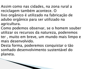 Assim como nas cidades, na zona rural a
reciclagem também acontece. O
lixo orgânico é utilizado na fabricação de
adubo orgânico para ser utilizado na
agricultura.
Como podemos observar, se o homem souber
utilizar os recursos da natureza, poderemos
ter , muito em breve, um mundo mais limpo e
mais desenvolvido.
Desta forma, poderemos conquistar o tão
sonhado desenvolvimento sustentável do
planeta.
 