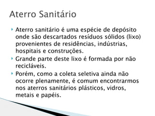 Aterro Sanitário
   Aterro sanitário é uma espécie de depósito
    onde são descartados resíduos sólidos (lixo)
    provenientes de residências, indústrias,
    hospitais e construções.
   Grande parte deste lixo é formada por não
    recicláveis.
   Porém, como a coleta seletiva ainda não
    ocorre plenamente, é comum encontrarmos
    nos aterros sanitários plásticos, vidros,
    metais e papéis.
 