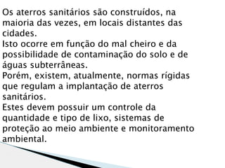 Os aterros sanitários são construídos, na
maioria das vezes, em locais distantes das
cidades.
Isto ocorre em função do mal cheiro e da
possibilidade de contaminação do solo e de
águas subterrâneas.
Porém, existem, atualmente, normas rígidas
que regulam a implantação de aterros
sanitários.
Estes devem possuir um controle da
quantidade e tipo de lixo, sistemas de
proteção ao meio ambiente e monitoramento
ambiental.
 