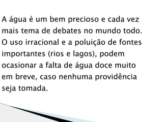 A água é um bem precioso e cada vez
mais tema de debates no mundo todo.
O uso irracional e a poluição de fontes
importantes (rios e lagos), podem
ocasionar a falta de água doce muito
em breve, caso nenhuma providência
seja tomada.
 