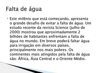 Falta de água 
   Este milênio que está começando, apresenta
    o grande desafio de evitar a falta de água. Um
    estudo recente da revista Science (julho de
    2000) mostrou que aproximadamente 2
    bilhões de habitantes enfrentam a falta de
    água no mundo. Em breve poderá faltar água
    para irrigação em diversos países,
    principalmente nos mais pobres. Os
    continentes mais atingidos pela falta de água
    são: África, Ásia Central e o Oriente Médio.
 