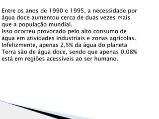 Entre os anos de 1990 e 1995, a necessidade por
água doce aumentou cerca de duas vezes mais
que a população mundial.
Isso ocorreu provocado pelo alto consumo de
água em atividades industriais e zonas agrícolas.
Infelizmente, apenas 2,5% da água do planeta
Terra são de água doce, sendo que apenas 0,08%
está em regiões acessíveis ao ser humano.
 