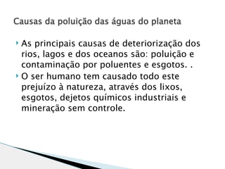 Causas da poluição das águas do planeta 

 As principais causas de deteriorização dos
  rios, lagos e dos oceanos são: poluição e
  contaminação por poluentes e esgotos. .
 O ser humano tem causado todo este

  prejuízo à natureza, através dos lixos,
  esgotos, dejetos químicos industriais e
  mineração sem controle.
 