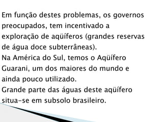 Em função destes problemas, os governos
preocupados, tem incentivado a
exploração de aqüíferos (grandes reservas
de água doce subterrâneas).
Na América do Sul, temos o Aqüífero
Guarani, um dos maiores do mundo e
ainda pouco utilizado.
Grande parte das águas deste aqüífero
situa-se em subsolo brasileiro.
 