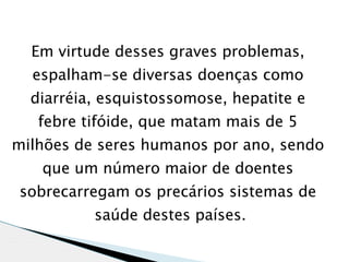 Em virtude desses graves problemas,
  espalham-se diversas doenças como
  diarréia, esquistossomose, hepatite e
   febre tifóide, que matam mais de 5
milhões de seres humanos por ano, sendo
   que um número maior de doentes
sobrecarregam os precários sistemas de
          saúde destes países.
 