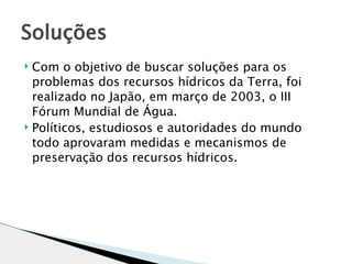 Soluções 
 Com o objetivo de buscar soluções para os
  problemas dos recursos hídricos da Terra, foi
  realizado no Japão, em março de 2003, o III
  Fórum Mundial de Água.
 Políticos, estudiosos e autoridades do mundo

  todo aprovaram medidas e mecanismos de
  preservação dos recursos hídricos.
 