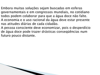 Embora muitas soluções sejam buscadas em esferas
governamentais e em congressos mundiais, no cotidiano
todos podem colaborar para que a água doce não falte.
A economia e o uso racional da água deve estar presente
nas atitudes diárias de cada cidadão.
A pessoa consciente deve economizar, pois o desperdício
de água doce pode trazer drásticas conseqüências num
futuro pouco distante.
 