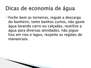 Dicas de economia de água
 Fechebem as torneiras, regule a descarga
 do banheiro, tome banhos curtos, não gaste
 água lavando carro ou calçadas, reutilize a
 água para diversas atividades, não jogue
 lixo em rios e lagos, respeite as regiões de
 mananciais.
 