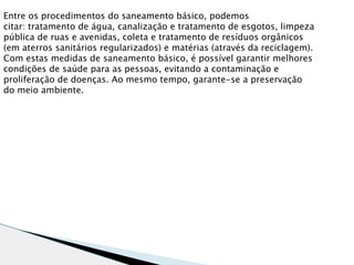 Entre os procedimentos do saneamento básico, podemos
citar: tratamento de água, canalização e tratamento de esgotos, limpeza
pública de ruas e avenidas, coleta e tratamento de resíduos orgânicos
(em aterros sanitários regularizados) e matérias (através da reciclagem).
Com estas medidas de saneamento básico, é possível garantir melhores
condições de saúde para as pessoas, evitando a contaminação e
proliferação de doenças. Ao mesmo tempo, garante-se a preservação
do meio ambiente.
 