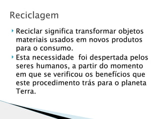 Reciclagem 
 Reciclar significa transformar objetos
  materiais usados em novos produtos
  para o consumo.
 Esta necessidade  foi despertada pelos
  seres humanos, a partir do momento
  em que se verificou os benefícios que
  este procedimento trás para o planeta
  Terra.
 