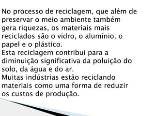 No processo de reciclagem, que além de
preservar o meio ambiente também
gera riquezas, os materiais mais
reciclados são o vidro, o alumínio, o
papel e o plástico.
Esta reciclagem contribui para a
diminuição significativa da poluição do
solo, da água e do ar.
Muitas indústrias estão reciclando
materiais como uma forma de reduzir
os custos de produção.
 