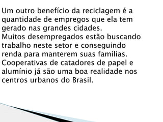 Um outro benefício da reciclagem é a
quantidade de empregos que ela tem
gerado nas grandes cidades.
Muitos desempregados estão buscando
trabalho neste setor e conseguindo
renda para manterem suas famílias.
Cooperativas de catadores de papel e
alumínio já são uma boa realidade nos
centros urbanos do Brasil.
 