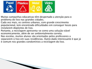 Muitas campanhas educativas têm despertado a atenção para o
problema do lixo nas grandes cidades.
Cada vez mais, os centros urbanos, com grande crescimento
populacional, tem encontrado dificuldades em conseguir locais para
instalarem depósitos de lixo.
Portanto, a reciclagem apresenta-se como uma solução viável
economicamente, além de ser ambientalmente correta.
Nas escolas, muitos alunos são orientados pelos professores a
separarem o lixo em suas residências. Outro dado interessante é que já
é comum nos grandes condomínios a reciclagem do lixo.
 