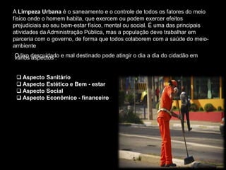 A Limpeza Urbana é o saneamento e o controle de todos os fatores do meio
físico onde o homem habita, que exercem ou podem exercer efeitos
prejudiciais ao seu bem-estar físico, mental ou social. É uma das principais
atividades da Administração Pública, mas a população deve trabalhar em
parceria com o governo, de forma que todos colaborem com a saúde do meio-
ambiente
O lixo descuidado e mal destinado pode atingir o dia a dia do cidadão em
vários aspectos :
 Aspecto Sanitário
 Aspecto Estético e Bem - estar
 Aspecto Social
 Aspecto Econômico - financeiro
 