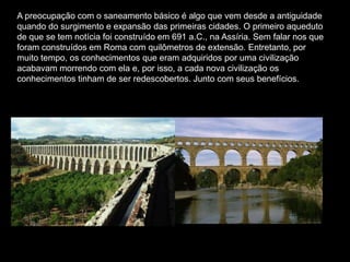 A preocupação com o saneamento básico é algo que vem desde a antiguidade
quando do surgimento e expansão das primeiras cidades. O primeiro aqueduto
de que se tem notícia foi construído em 691 a.C., na Assíria. Sem falar nos que
foram construídos em Roma com quilômetros de extensão. Entretanto, por
muito tempo, os conhecimentos que eram adquiridos por uma civilização
acabavam morrendo com ela e, por isso, a cada nova civilização os
conhecimentos tinham de ser redescobertos. Junto com seus benefícios.
 