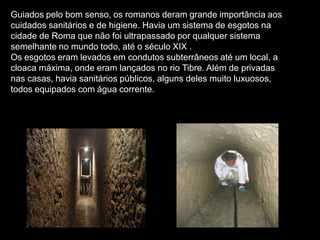 Guiados pelo bom senso, os romanos deram grande importância aos
cuidados sanitários e de higiene. Havia um sistema de esgotos na
cidade de Roma que não foi ultrapassado por qualquer sistema
semelhante no mundo todo, até o século XIX .
Os esgotos eram levados em condutos subterrâneos até um local, a
cloaca máxima, onde eram lançados no rio Tibre. Além de privadas
nas casas, havia sanitários públicos, alguns deles muito luxuosos,
todos equipados com água corrente.
 