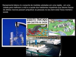 Saneamento básico é o conjunto de medidas adotadas em uma região, em uma
cidade,para melhorar a vida e a saúde dos habitantes impedindo que fatores físicos
de efeitos nocivos possam prejudicar as pessoas no seu bem-estar físico mental e
social.
 