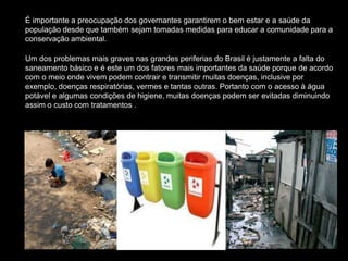 É importante a preocupação dos governantes garantirem o bem estar e a saúde da
população desde que também sejam tomadas medidas para educar a comunidade para a
conservação ambiental.
Um dos problemas mais graves nas grandes periferias do Brasil é justamente a falta do
saneamento básico e é este um dos fatores mais importantes da saúde porque de acordo
com o meio onde vivem podem contrair e transmitir muitas doenças, inclusive por
exemplo, doenças respiratórias, vermes e tantas outras. Portanto com o acesso à água
potável e algumas condições de higiene, muitas doenças podem ser evitadas diminuindo
assim o custo com tratamentos .
 